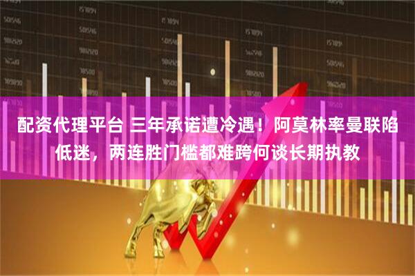 配资代理平台 三年承诺遭冷遇！阿莫林率曼联陷低迷，两连胜门槛都难跨何谈长期执教