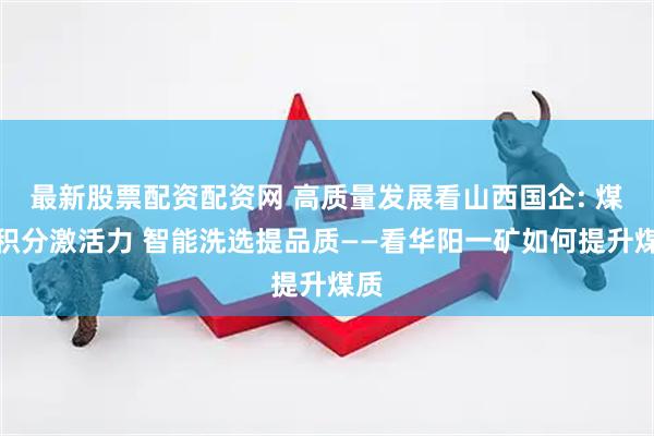 最新股票配资配资网 高质量发展看山西国企: 煤质积分激活力 智能洗选提品质——看华阳一矿如何提升煤质
