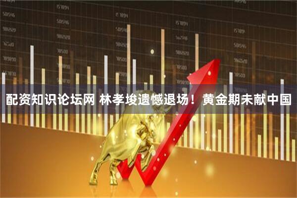 配资知识论坛网 林孝埈遗憾退场！黄金期未献中国