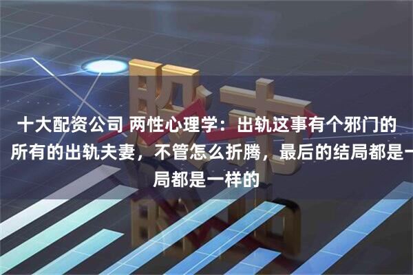 十大配资公司 两性心理学：出轨这事有个邪门的结局，所有的出轨夫妻，不管怎么折腾，最后的结局都是一样的
