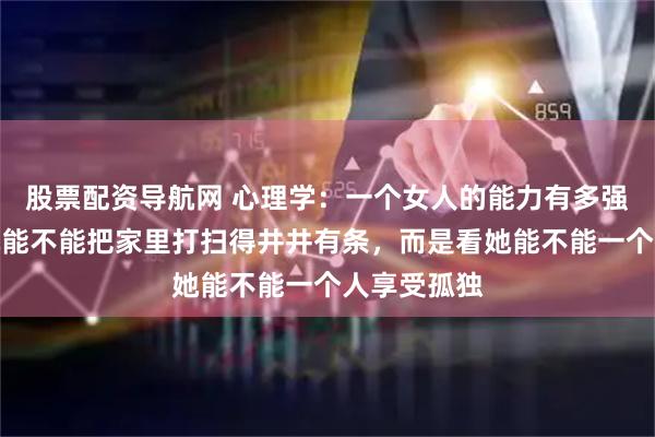 股票配资导航网 心理学：一个女人的能力有多强，不是看她能不能把家里打扫得井井有条，而是看她能不能一个人享受孤独