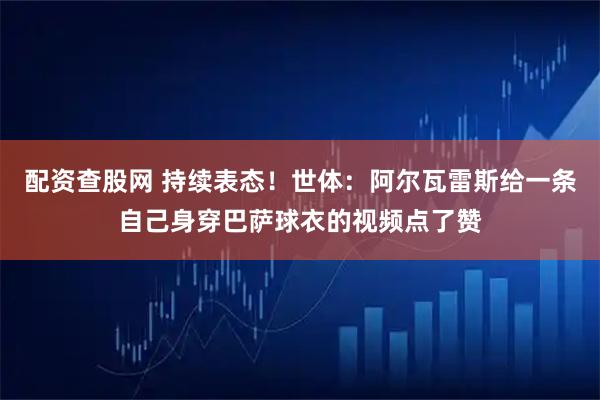 配资查股网 持续表态！世体：阿尔瓦雷斯给一条自己身穿巴萨球衣的视频点了赞