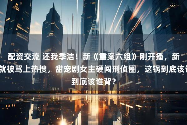 配资交流 还我季洁！新《重案六组》刚开播，新季洁就被骂上热搜，甜宠剧女主硬闯刑侦圈，这锅到底该谁背？