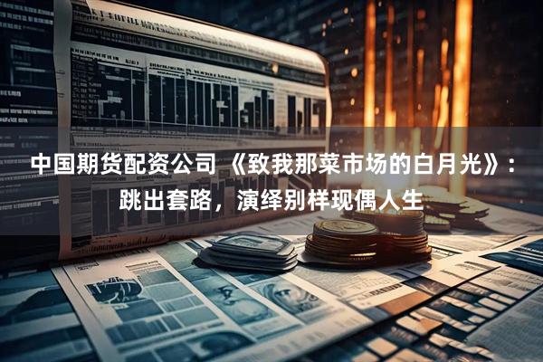 中国期货配资公司 《致我那菜市场的白月光》：跳出套路，演绎别样现偶人生