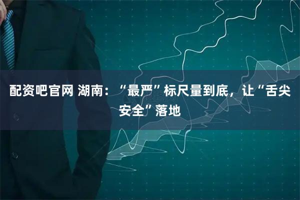 配资吧官网 湖南：“最严”标尺量到底，让“舌尖安全”落地