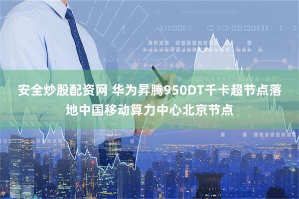 安全炒股配资网 华为昇腾950DT千卡超节点落地中国移动算力中心北京节点