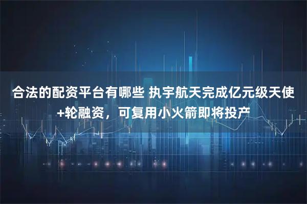 合法的配资平台有哪些 执宇航天完成亿元级天使+轮融资，可复用小火箭即将投产